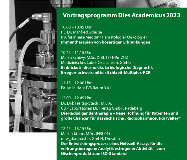 Programm zum dies academicus an der F-N:   10.00 – 10.45 Uhr PD Dr. Manfred Schulze (FA für innere Medizin/ Hämatologie/ Onkologie) "Immuntherapien von bösartigen Erkrankungen"  10.45 – 11.15 Uhr Maika Schiwy, M.Sc. (NBb17/ NPm21S) Medizinisches Labor Ostsachsen, Görlitz "Einblicke in die molekularbiologische Diagnostik – Erregernachweis mittels Echtzeit-Multiplex-PCR"  11.15 – 12.00 Uhr Pause in Haus IVB Raum 0.01  12.00 – 12.45 Uhr Dr. Dirk Freitag-Stechl, M.B.A. CUP Laboratorien Dr. Freitag GmbH, Radeberg "Die Radioligandentherapie – Neue Hoffnung für Patienten und große Chancen für das sächsische „RadiopharmaceuticalValley“"  12.45 – 13.15 Uhr Martin Jähne, M.Sc. (NBb01) new_diagnostics GmbH, Dresden "Der Entwicklungsprozess eines Hefezell-Assays für die wirkungsbezogene Analytik estrogener Aktivität – vom Nischenprodukt zum ISO-Standard"