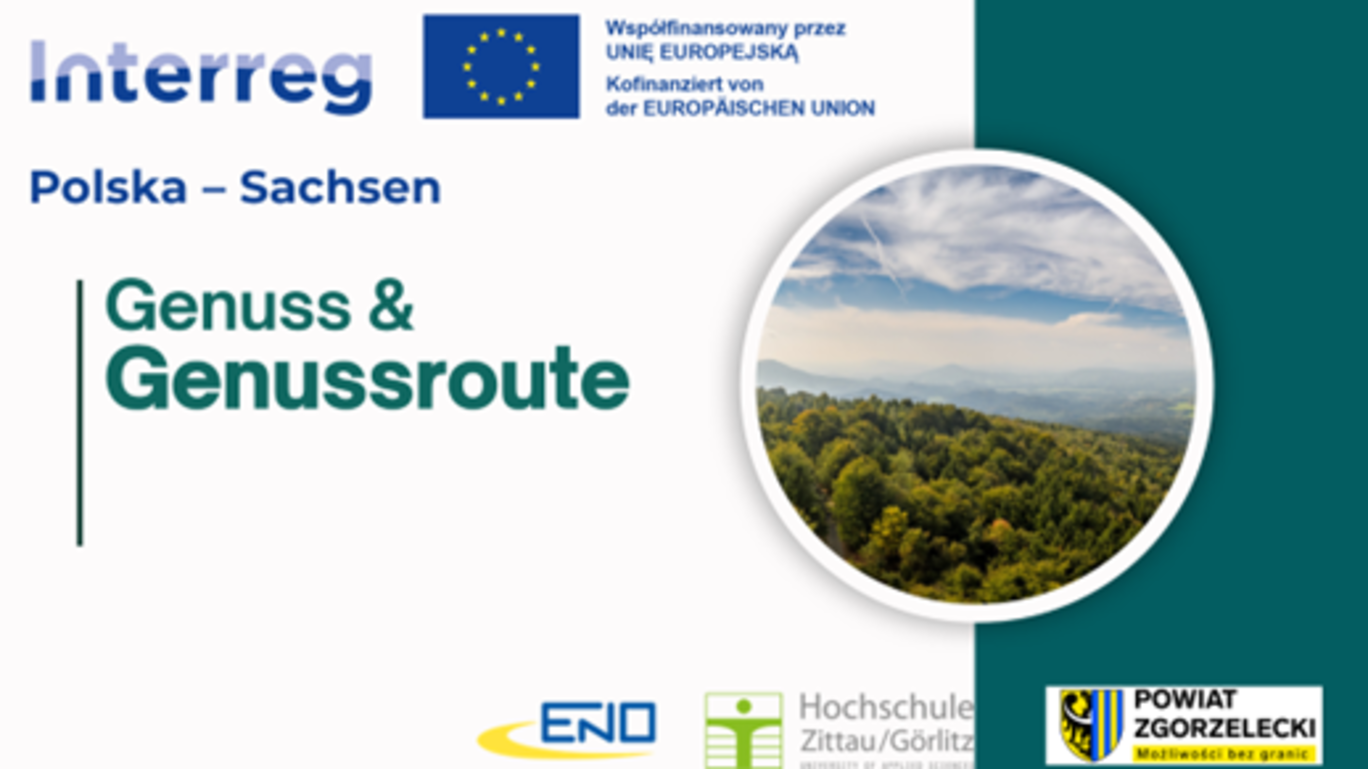 Die Grafik stellt das Interreg-Projekt „Genuss & Genussroute“ im Rahmen der grenzüberschreitenden Zusammenarbeit zwischen Polen und Sachsen vor. Im oberen Bereich sind die Logos der Europäischen Union und des Interreg-Programms zu sehen, ergänzt durch einen Hinweis auf die Kofinanzierung durch die Europäische Union.  In der Mitte steht der Projekttitel „Genuss & Genussroute“ in grünem Schriftzug, daneben ein rundes Foto mit Blick auf eine bewaldete Hügellandschaft, das für naturnahe Erlebnisse und regionale Entdeckungen steht.  Am unteren Rand sind die Logos der beteiligten Partnerinstitutionen abgebildet: die Hochschule Zittau/Görlitz, die ENO GmbH sowie der polnische Landkreis Powiat Zgorzelecki, der durch sein gelb-blaues Wappen mit schwarzem Adler hervorgehoben ist.